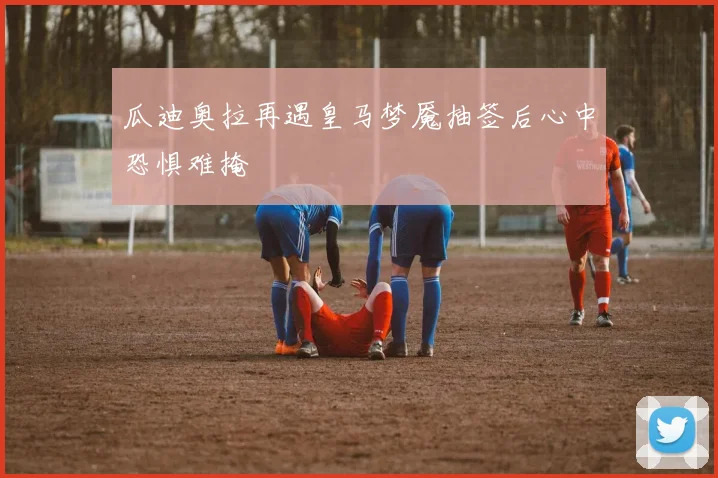 瓜迪奥拉再遇皇马梦魇抽签后心中恐惧难掩