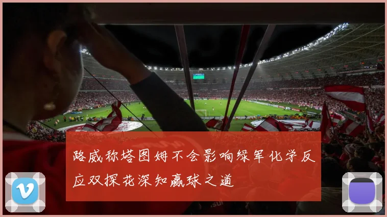 路威称塔图姆不会影响绿军化学反应双探花深知赢球之道