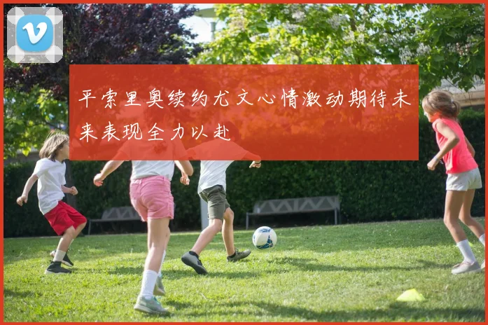 平索里奥续约尤文心情激动期待未来表现全力以赴