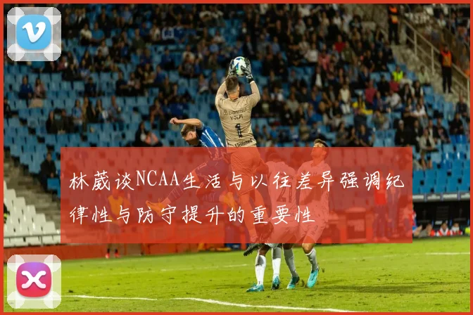 林葳谈NCAA生活与以往差异强调纪律性与防守提升的重要性