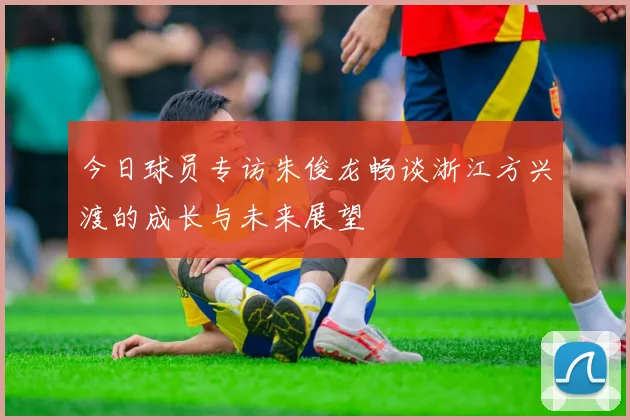 今日球员专访朱俊龙畅谈浙江方兴渡的成长与未来展望