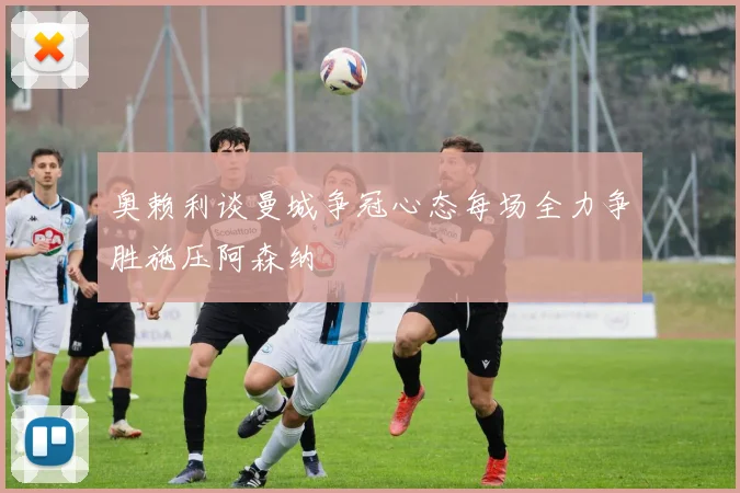 奥赖利谈曼城争冠心态每场全力争胜施压阿森纳