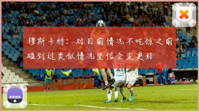 穆斯卡特：对目前情况不吃惊之前碰到过类似情况坚信会变更好