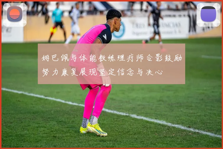 姆巴佩与体能教练理疗师合影鼓励努力康复展现坚定信念与决心