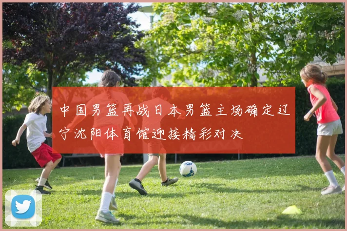 中国男篮再战日本男篮主场确定辽宁沈阳体育馆迎接精彩对决