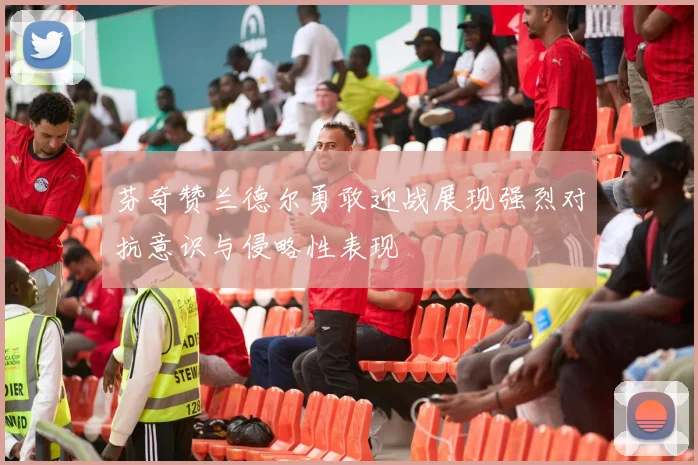 芬奇赞兰德尔勇敢迎战展现强烈对抗意识与侵略性表现
