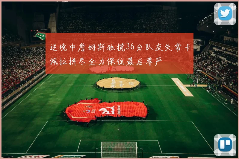 逆境中詹姆斯独揽36分队友失常卡佩拉拼尽全力保住最后尊严