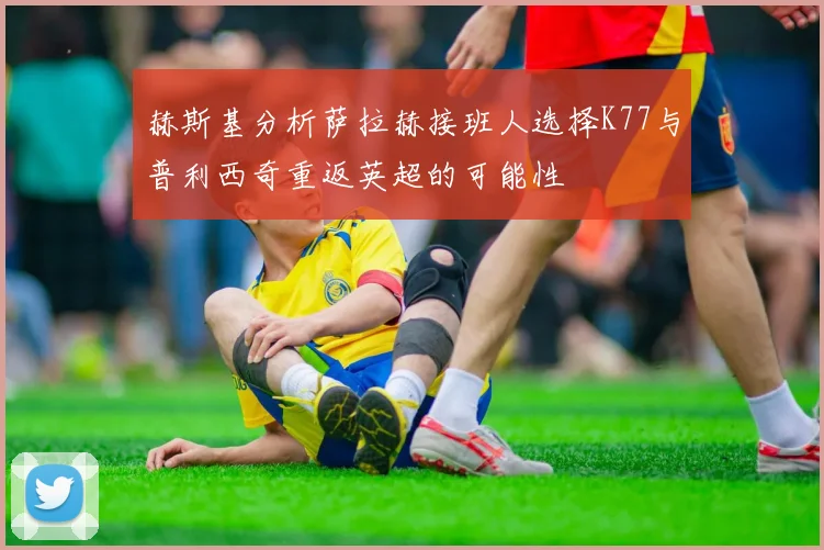 赫斯基分析萨拉赫接班人选择K77与普利西奇重返英超的可能性