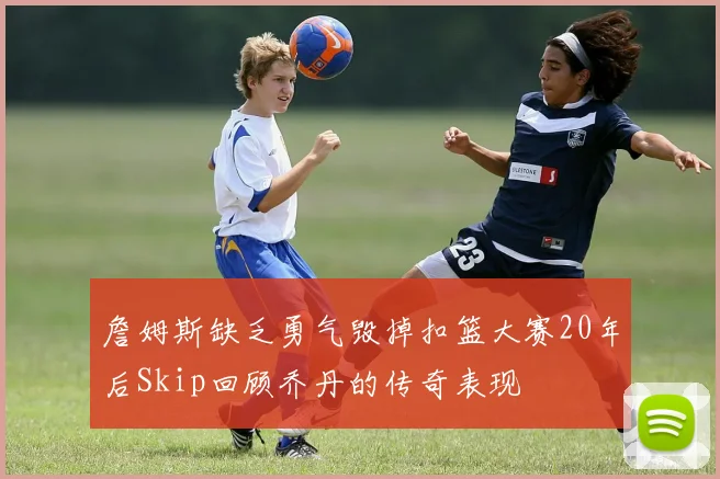 詹姆斯缺乏勇气毁掉扣篮大赛20年后Skip回顾乔丹的传奇表现