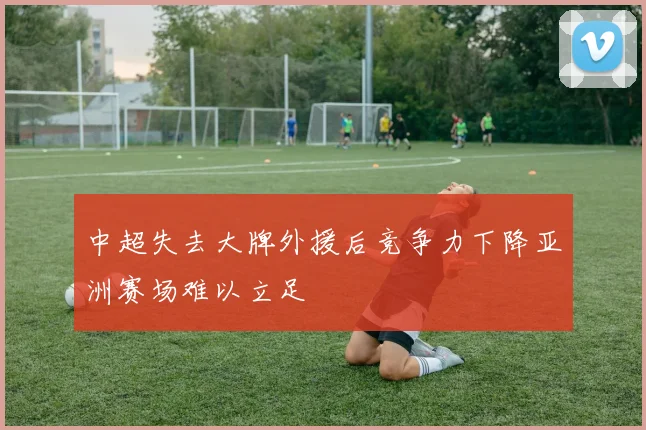 中超失去大牌外援后竞争力下降亚洲赛场难以立足