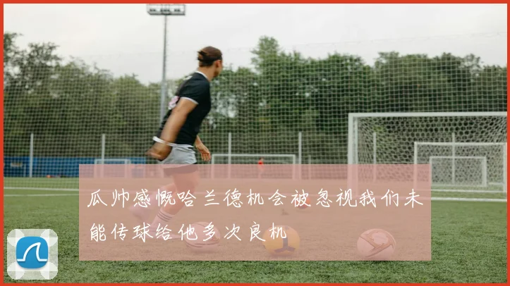 瓜帅感慨哈兰德机会被忽视我们未能传球给他多次良机