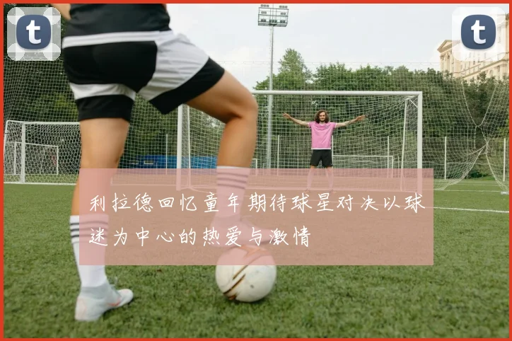 利拉德回忆童年期待球星对决以球迷为中心的热爱与激情