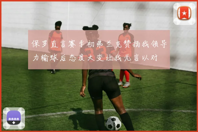 保罗直言赛季初弗兰克赞扬我领导力输球后态度大变让我无言以对