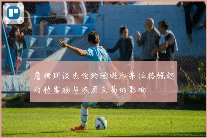 詹姆斯谈杰伦约翰逊和弗拉格崛起对特雷杨与浓眉交易的影响