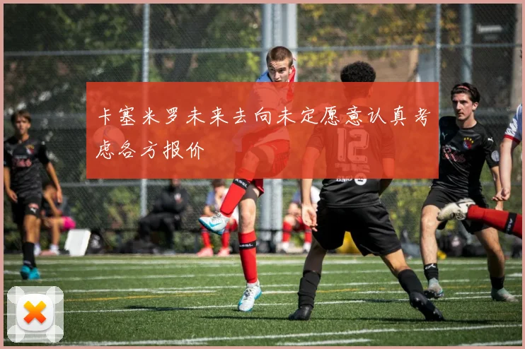 卡塞米罗未来去向未定愿意认真考虑各方报价